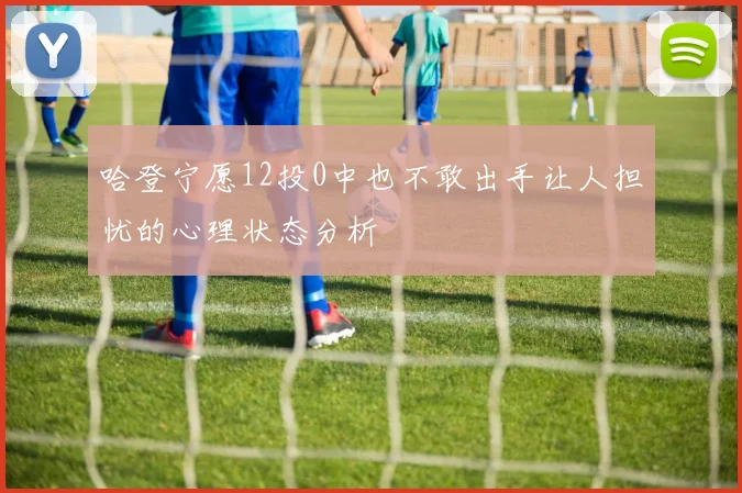 哈登宁愿12投0中也不敢出手让人担忧的心理状态分析