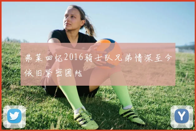 弗莱回忆2016骑士队兄弟情深至今依旧紧密团结