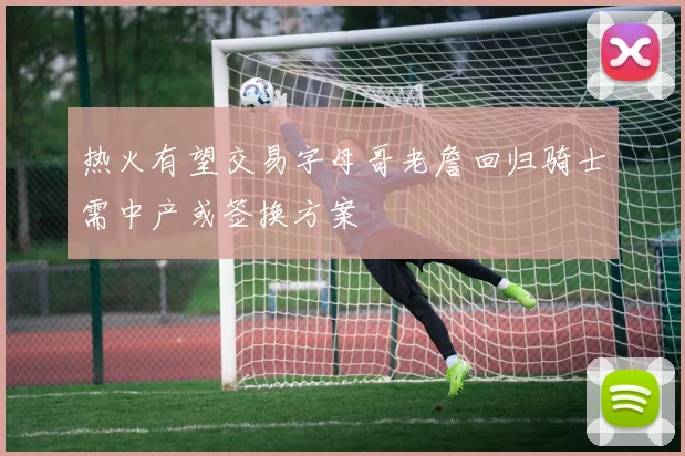 热火有望交易字母哥老詹回归骑士需中产或签换方案