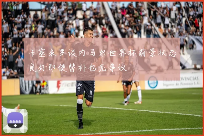 卡塞米罗谈内马尔世界杯前景状态良好即使替补也无争议