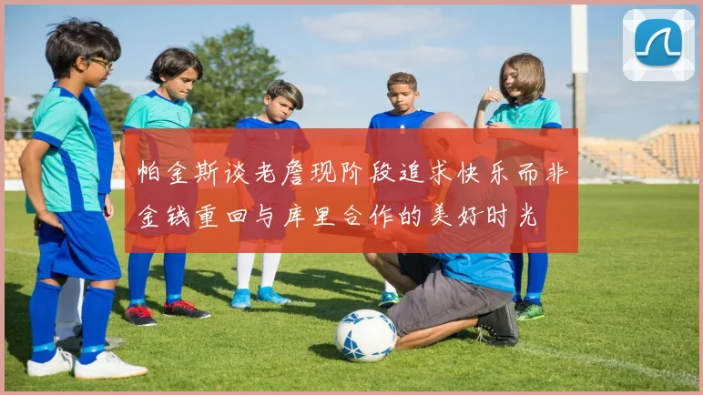 帕金斯谈老詹现阶段追求快乐而非金钱重回与库里合作的美好时光