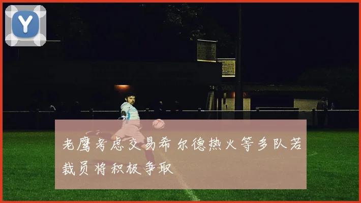 老鹰考虑交易希尔德热火等多队若裁员将积极争取