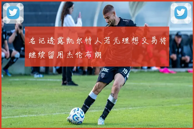 名记透露凯尔特人若无理想交易将继续留用杰伦布朗