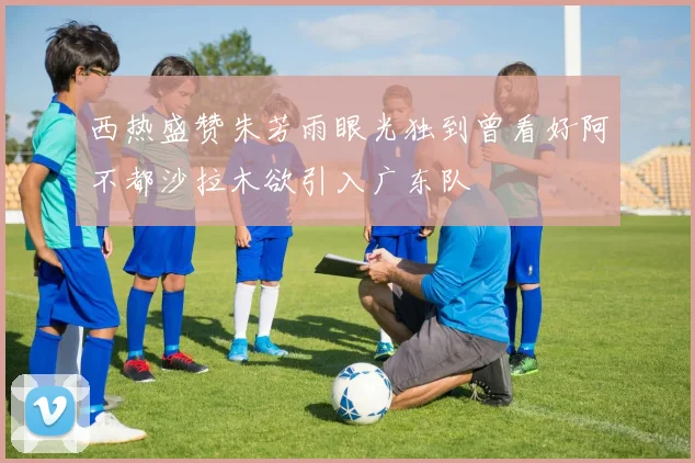 西热盛赞朱芳雨眼光独到曾看好阿不都沙拉木欲引入广东队