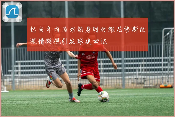 忆当年内马尔热身时对维尼修斯的深情凝视引发球迷回忆