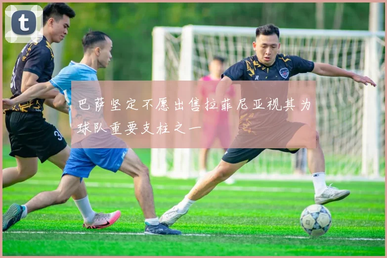 巴萨坚定不愿出售拉菲尼亚视其为球队重要支柱之一