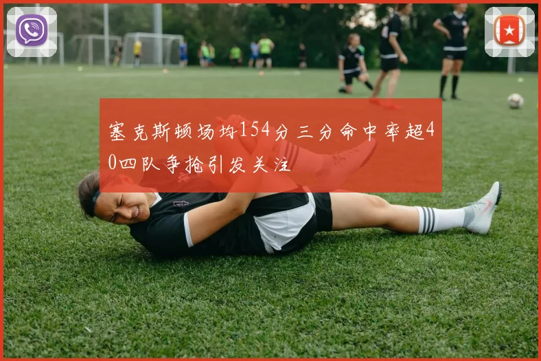 塞克斯顿场均154分三分命中率超40四队争抢引发关注