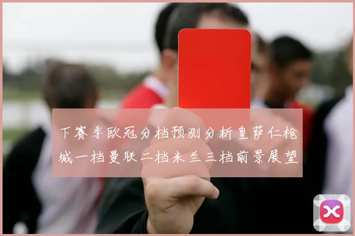 下赛季欧冠分档预测分析皇萨仁枪城一档曼联二档米兰三档前景展望